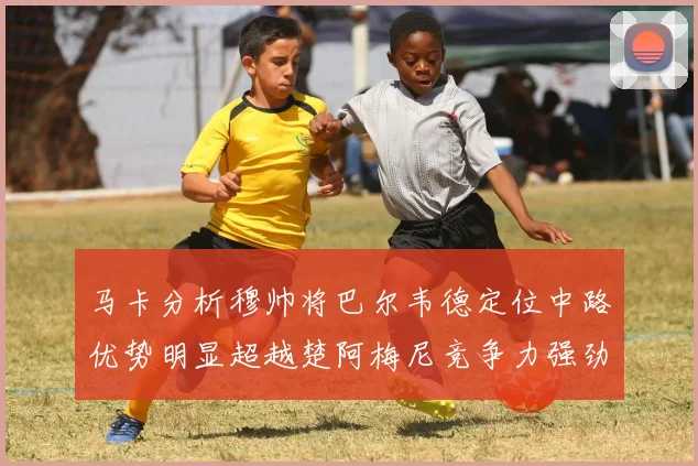 马卡分析穆帅将巴尔韦德定位中路优势明显超越楚阿梅尼竞争力强劲